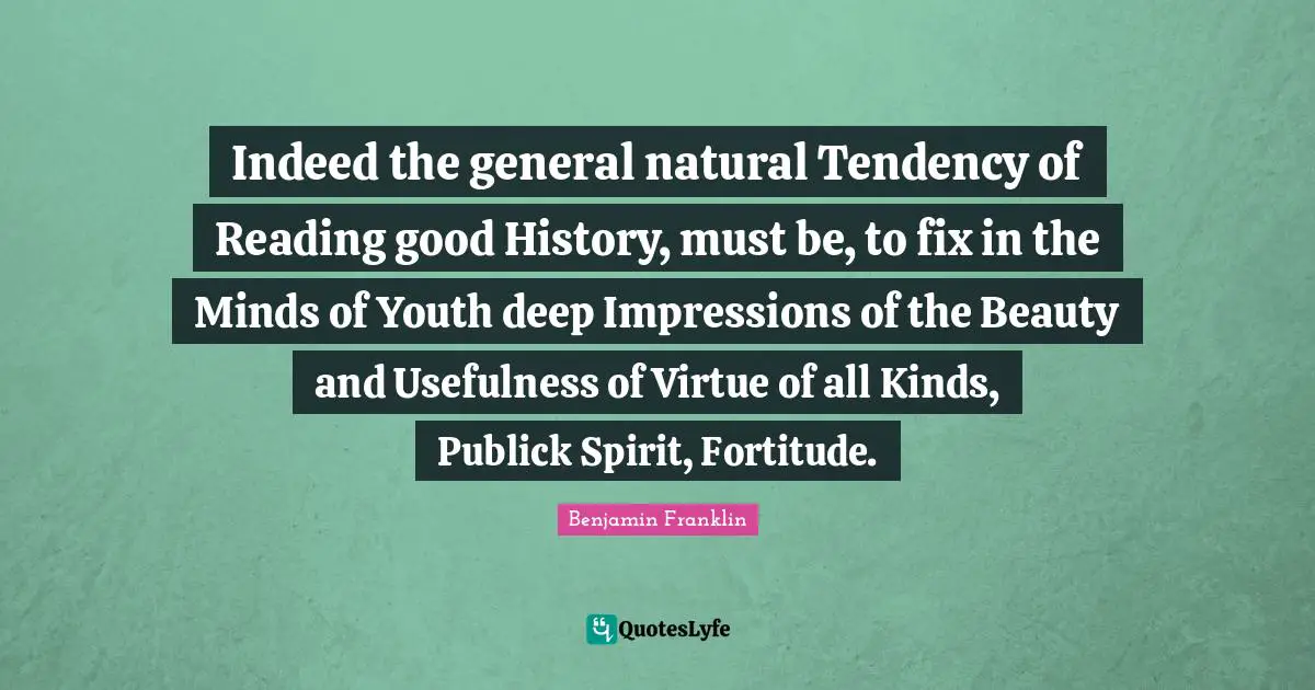 Usefulness Quotes: "Indeed the general natural Tendency of Reading good History, must be, to fix in the Minds of Youth deep Impressions of the Beauty and Usefulness of Virtue of all Kinds, Publick Spirit, Fortitude."
