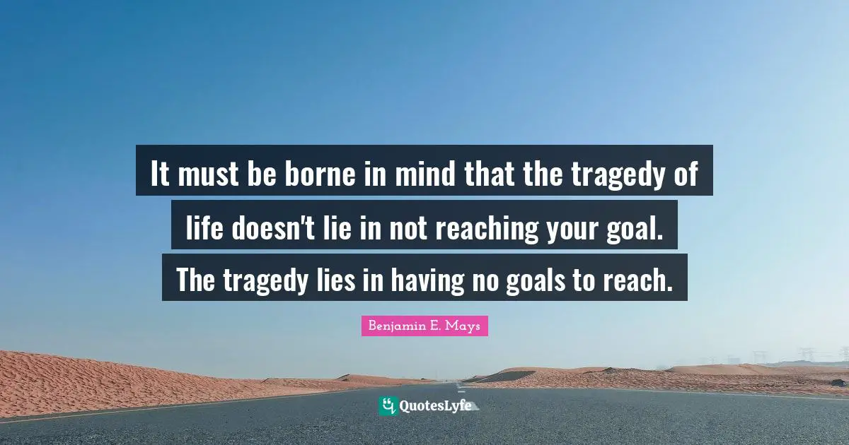 Benjamin E. Mays Quotes: It must be borne in mind that the tragedy of life doesn't lie in not reaching your goal. The tragedy lies in having no goals to reach.