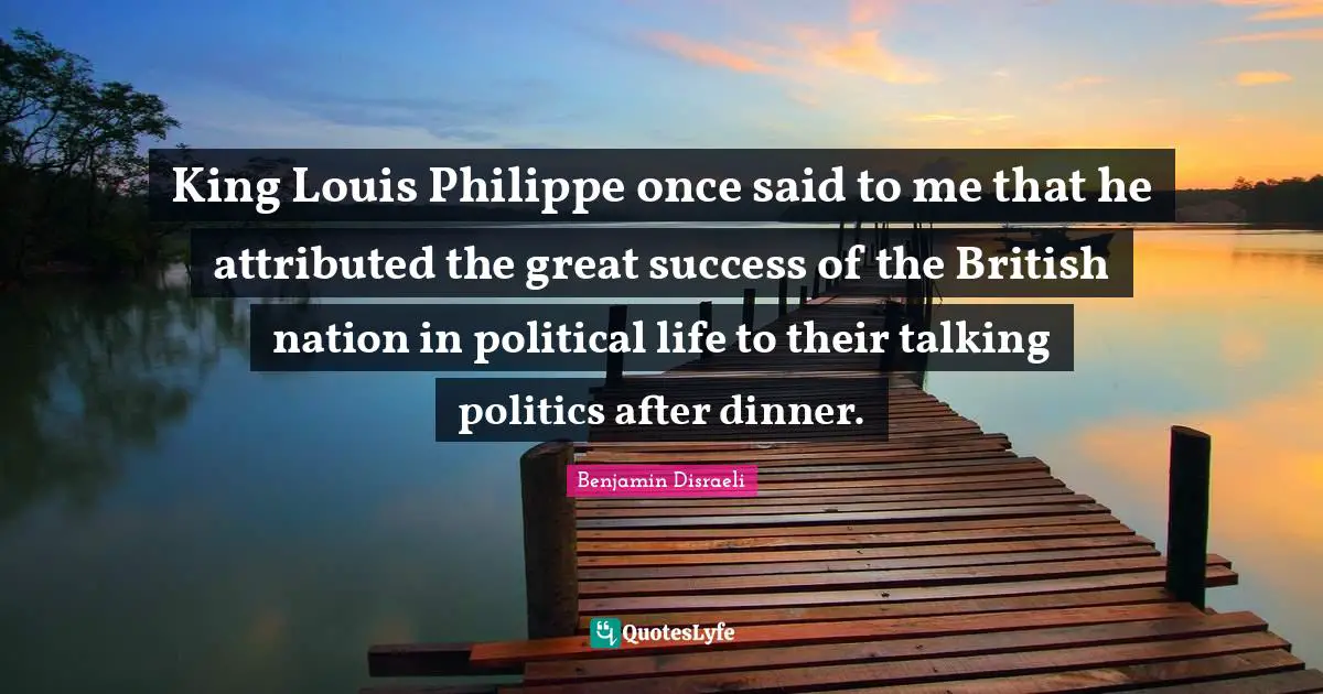 King Louis Philippe once said to me that he attributed the great success of the British nation in political life to their talking politics after dinner.
