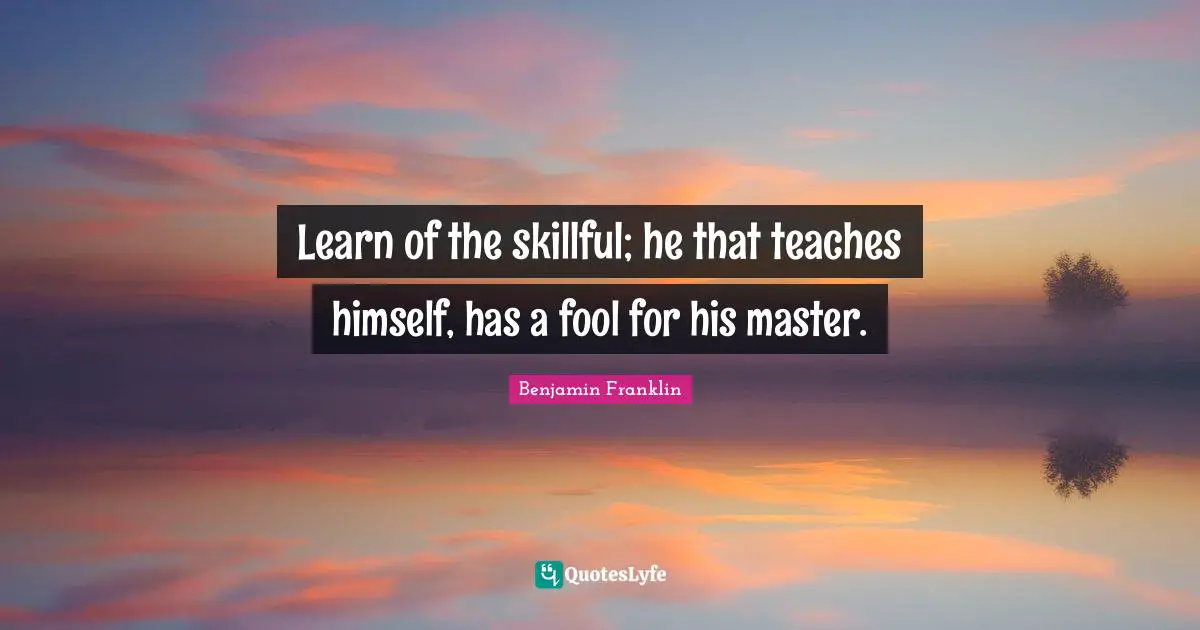 Learn of the skillful; he that teaches himself, has a fool for his master.