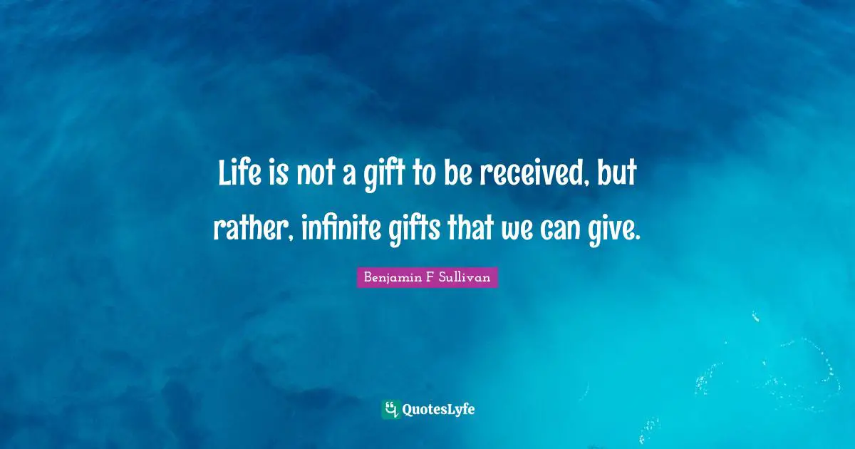 Life is not a gift to be received, but rather, infinite gifts that we can give.