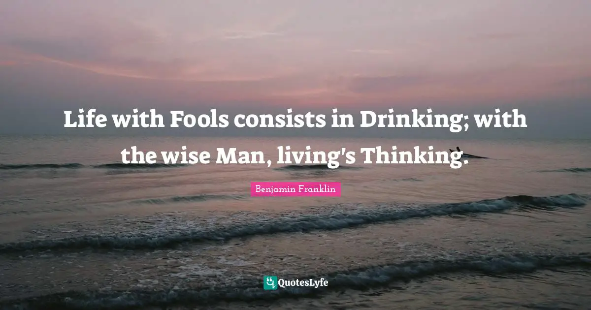 Life with Fools consists in Drinking; with the wise Man, living's Thinking.