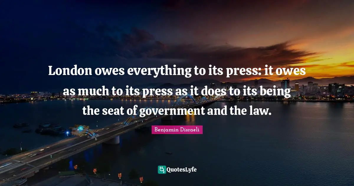 London owes everything to its press: it owes as much to its press as it does to its being the seat of government and the law.