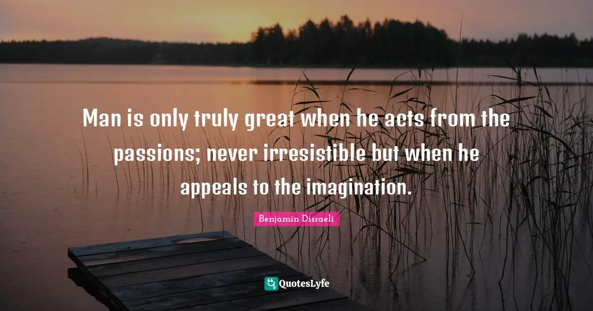 Man is only truly great when he acts from the passions; never irresistible but when he appeals to the imagination.