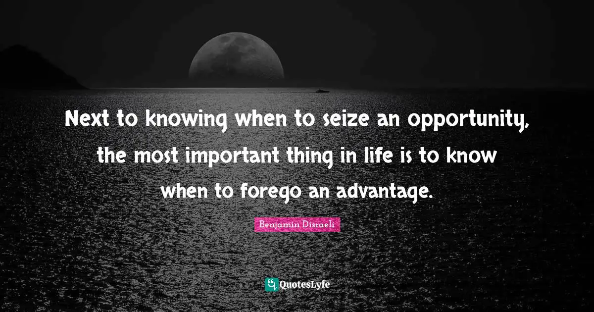 Next to knowing when to seize an opportunity, the most important thing in life is to know when to forego an advantage.