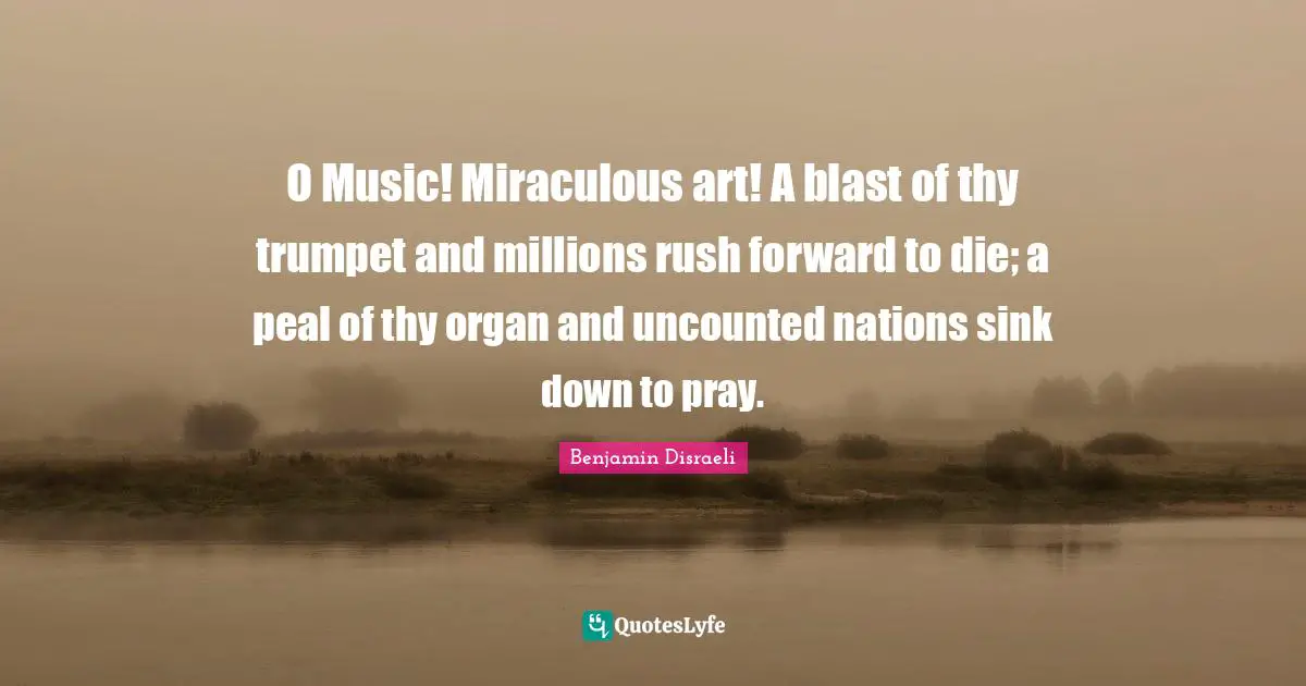 O Music! Miraculous art! A blast of thy trumpet and millions rush forward to die; a peal of thy organ and uncounted nations sink down to pray.