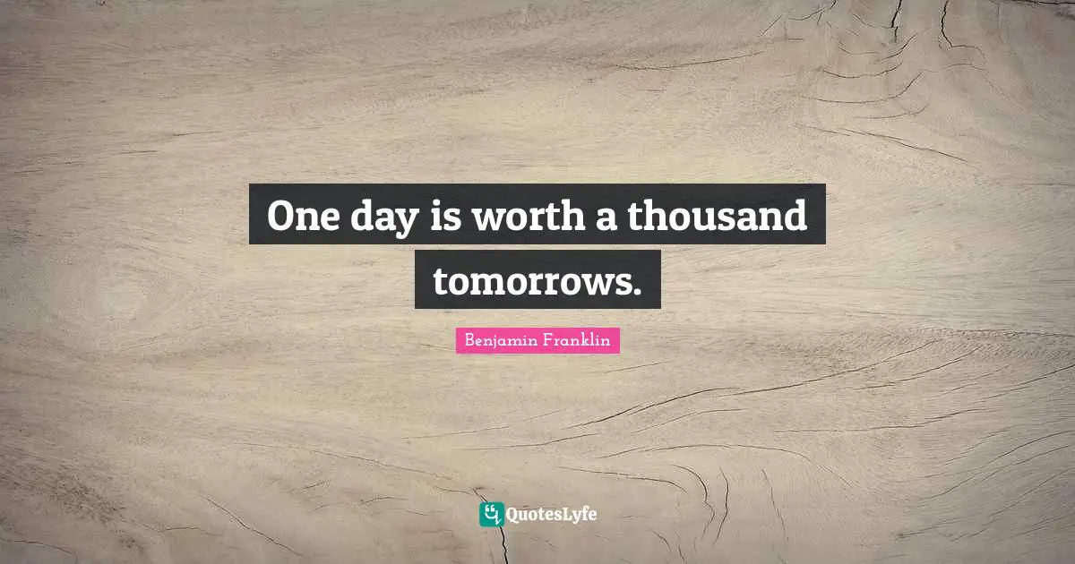 One day is worth a thousand tomorrows.
