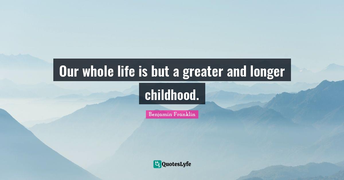 Our whole life is but a greater and longer childhood.