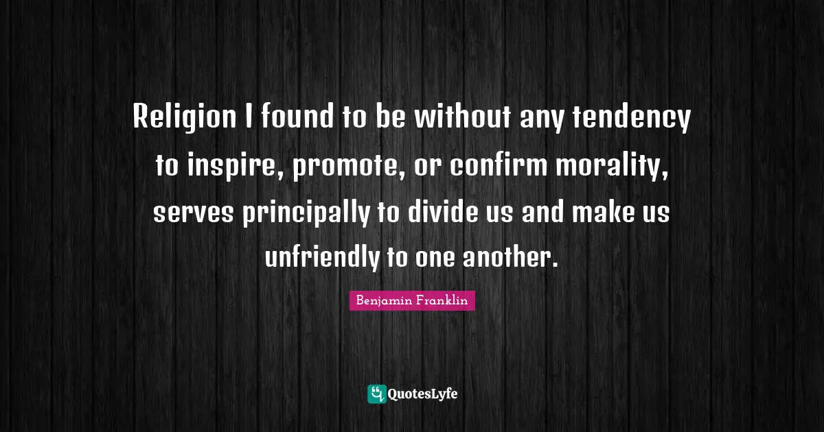 Religion I found to be without any tendency to inspire, promote, or confirm morality, serves principally to divide us and make us unfriendly to one another.