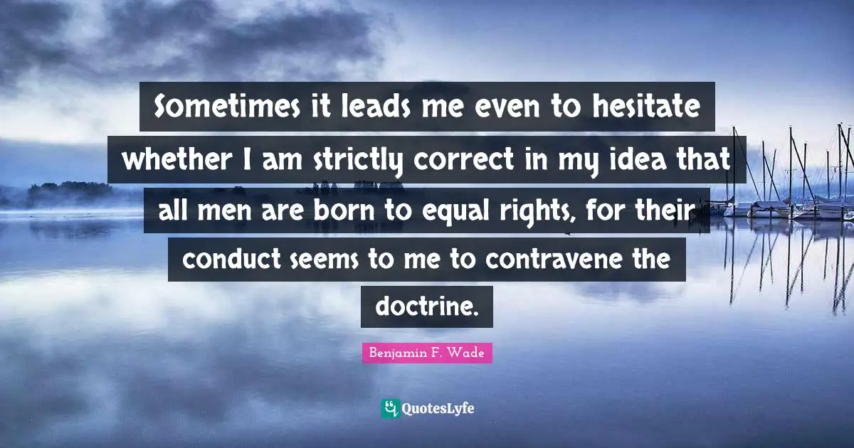 Sometimes it leads me even to hesitate whether I am strictly correct in my idea that all men are born to equal rights, for their conduct seems to me to contravene the doctrine.