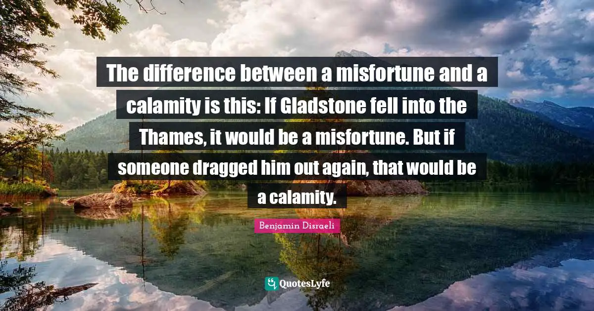 Calamity Quotes: "The difference between a misfortune and a calamity is this: If Gladstone fell into the Thames, it would be a misfortune. But if someone dragged him out again, that would be a calamity."