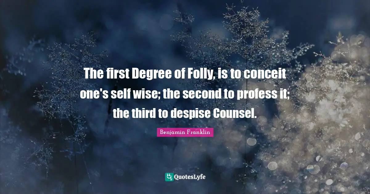 The first Degree of Folly, is to conceit one's self wise; the second to profess it; the third to despise Counsel.