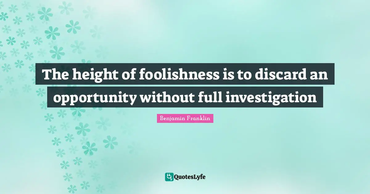 The height of foolishness is to discard an opportunity without full investigation
