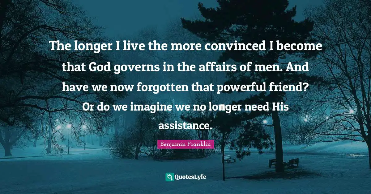 The longer I live the more convinced I become that God governs in the affairs of men. And have we now forgotten that powerful friend? Or do we imagine we no longer need His assistance.
