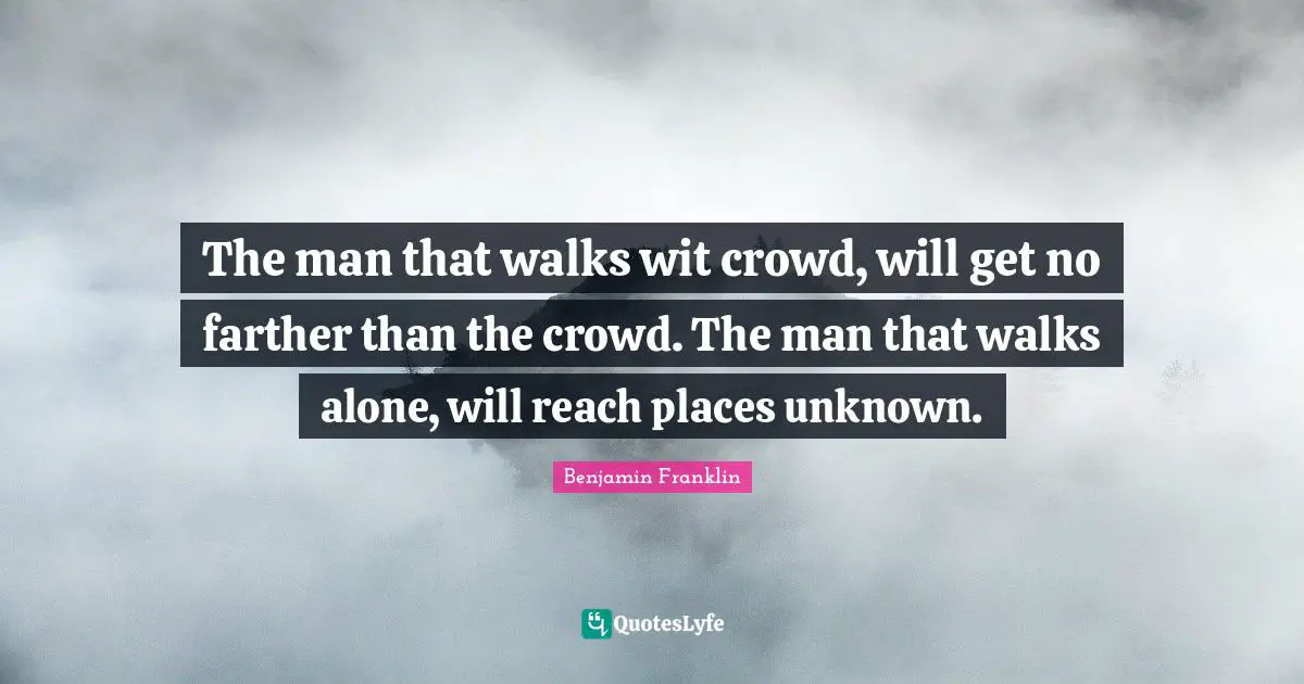 The man that walks wit crowd, will get no farther than the crowd. The man that walks alone, will reach places unknown.