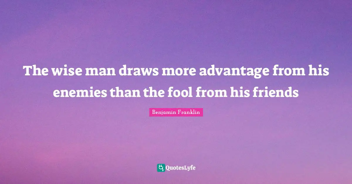 The wise man draws more advantage from his enemies than the fool from his friends