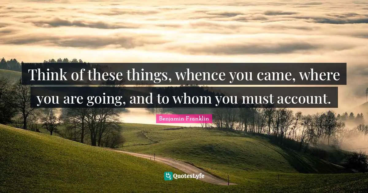 Think of these things, whence you came, where you are going, and to whom you must account.