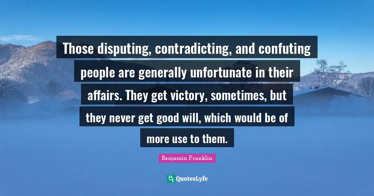 Those disputing, contradicting, and confuting people are generally unfortunate in their affairs. They get victory, sometimes, but they never get good will, which would be of more use to them.