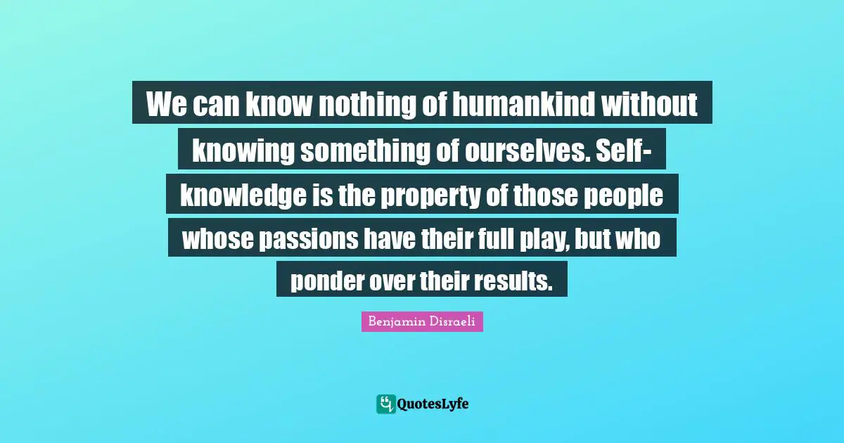 We can know nothing of humankind without knowing something of ourselves. Self-knowledge is the property of those people whose passions have their full play, but who ponder over their results.