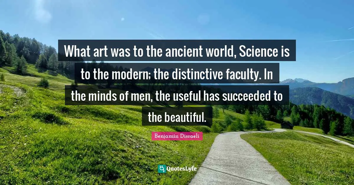 What art was to the ancient world, Science is to the modern; the distinctive faculty. In the minds of men, the useful has succeeded to the beautiful.