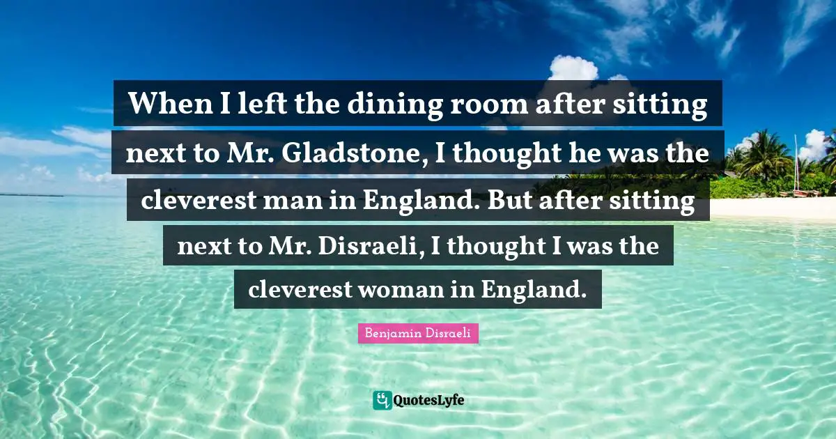 When I left the dining room after sitting next to Mr. Gladstone, I thought he was the cleverest man in England. But after sitting next to Mr. Disraeli, I thought I was the cleverest woman in England.
