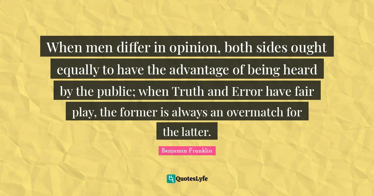 When men differ in opinion, both sides ought equally to have the advantage of being heard by the public; when Truth and Error have fair play, the former is always an overmatch for the latter.