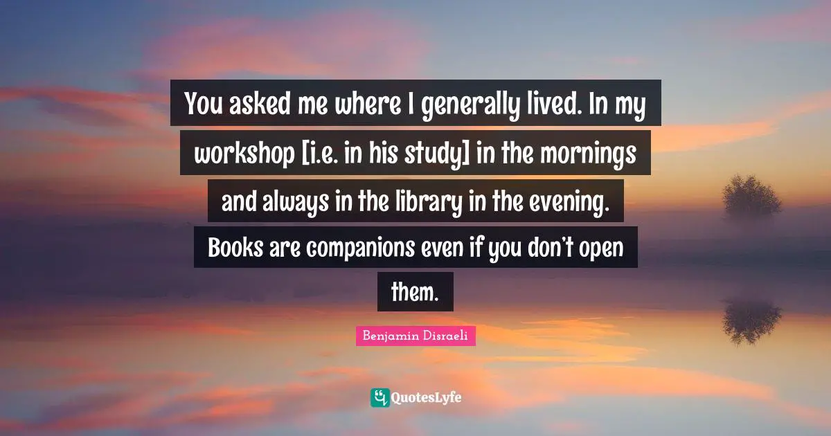 You asked me where I generally lived. In my workshop [i.e. in his study] in the mornings and always in the library in the evening. Books are companions even if you don’t open them.