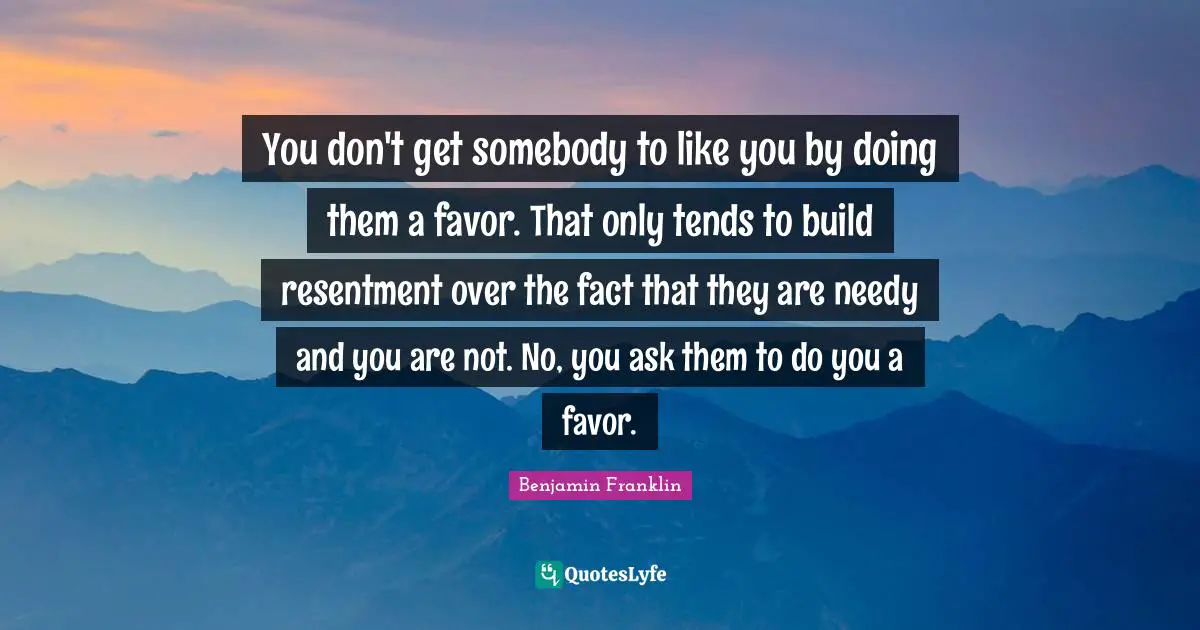 You don't get somebody to like you by doing them a favor. That only tends to build resentment over the fact that they are needy and you are not. No, you ask them to do you a favor.