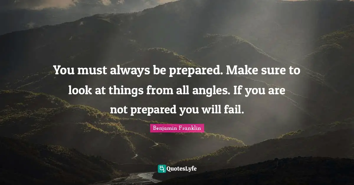 You must always be prepared. Make sure to look at things from all angles. If you are not prepared you will fail.