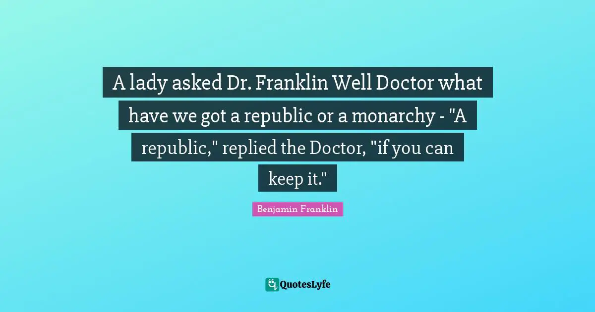 A lady asked Dr. Franklin Well Doctor what have we got a republic or a monarchy - "A republic," replied the Doctor, "if you can keep it."