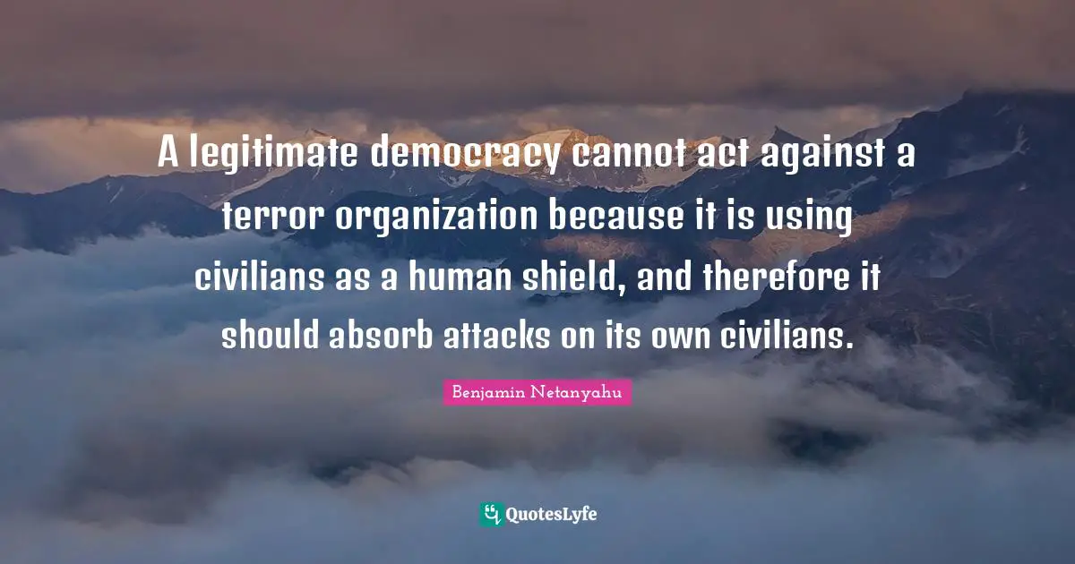 A legitimate democracy cannot act against a terror organization because it is using civilians as a human shield, and therefore it should absorb attacks on its own civilians.