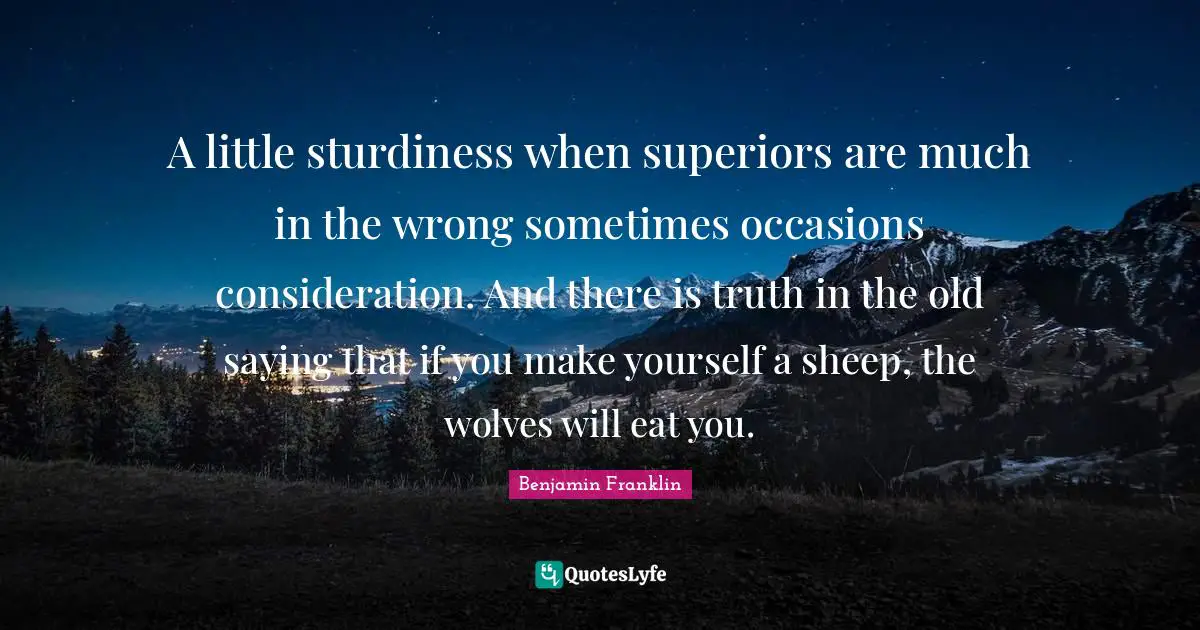A little sturdiness when superiors are much in the wrong sometimes occasions consideration. And there is truth in the old saying that if you make yourself a sheep, the wolves will eat you.