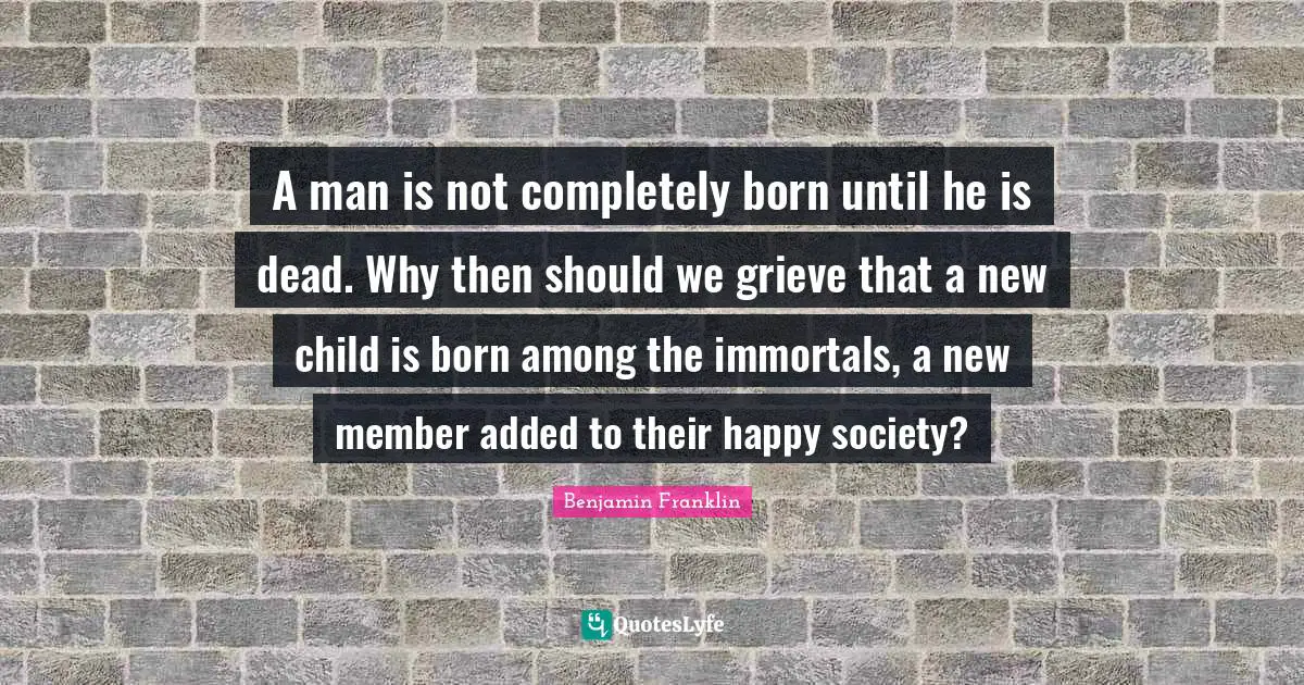 A man is not completely born until he is dead. Why then should we grieve that a new child is born among the immortals, a new member added to their happy society?