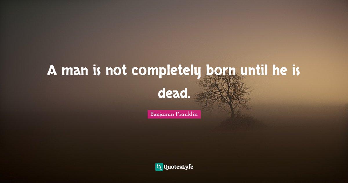 A man is not completely born until he is dead.