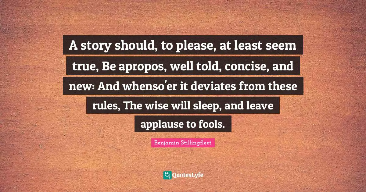 A story should, to please, at least seem true, Be apropos, well told, concise, and new: And whenso'er it deviates from these rules, The wise will sleep, and leave applause to fools.