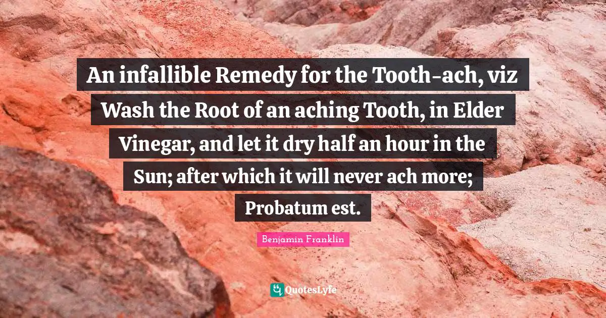 An infallible Remedy for the Tooth-ach, viz Wash the Root of an aching Tooth, in Elder Vinegar, and let it dry half an hour in the Sun; after which it will never ach more; Probatum est.