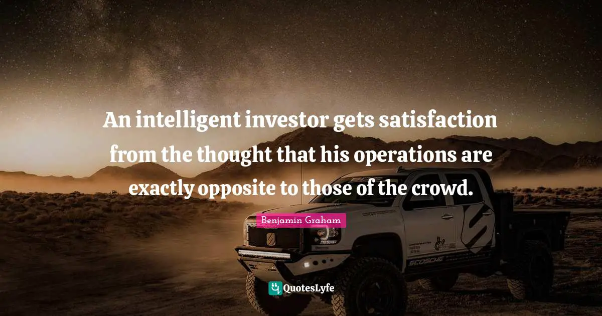 An intelligent investor gets satisfaction from the thought that his operations are exactly opposite to those of the crowd.
