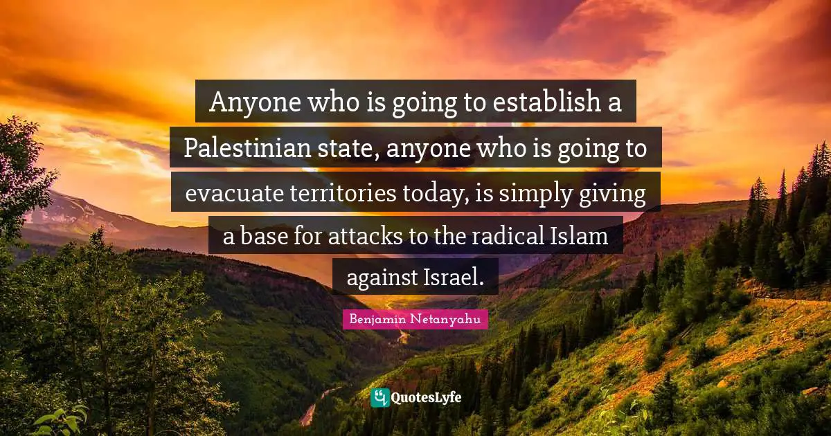 Palestinian Quotes: "Anyone who is going to establish a Palestinian state, anyone who is going to evacuate territories today, is simply giving a base for attacks to the radical Islam against Israel."