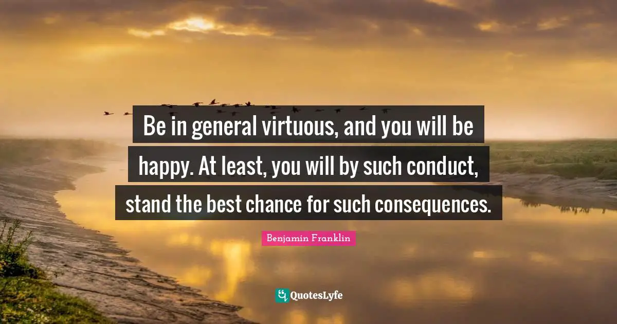 Be in general virtuous, and you will be happy. At least, you will by such conduct, stand the best chance for such consequences.