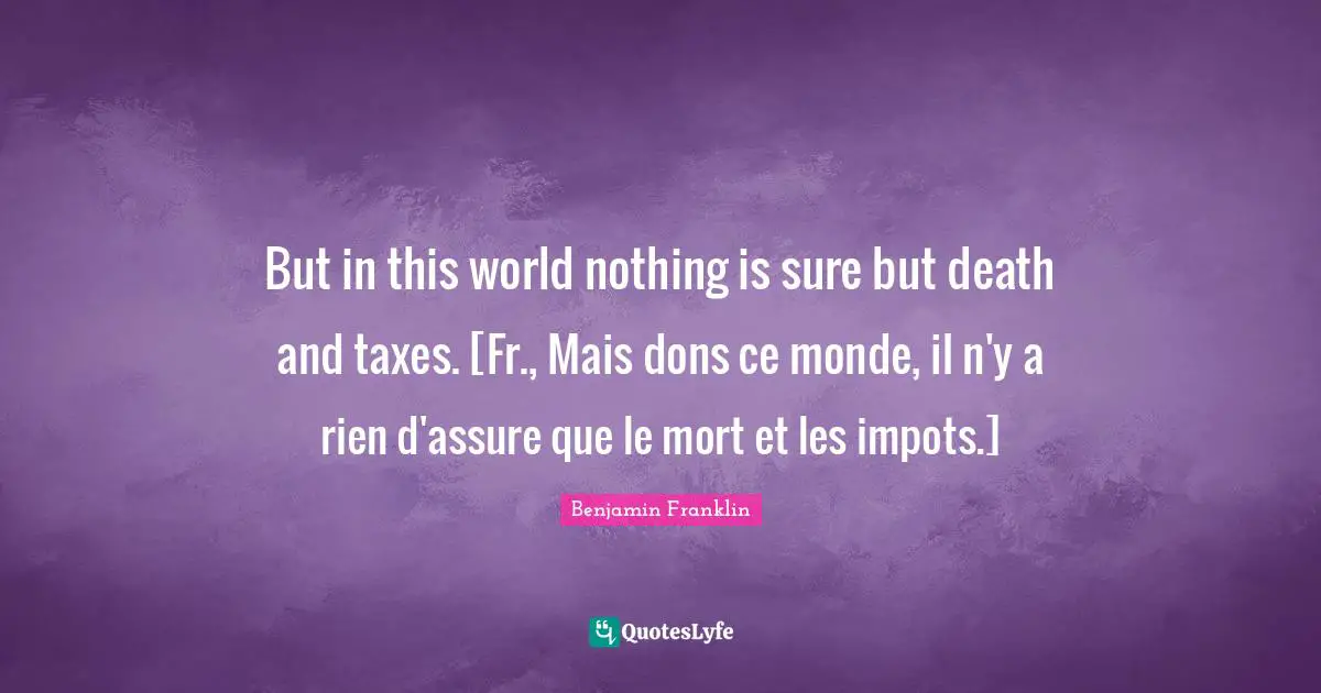 But in this world nothing is sure but death and taxes. [Fr., Mais dons ce monde, il n'y a rien d'assure que le mort et les impots.]