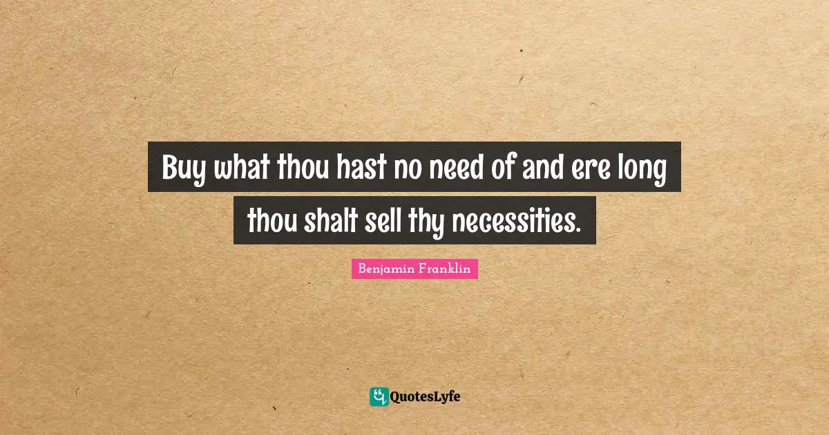 Buy what thou hast no need of and ere long thou shalt sell thy necessities.