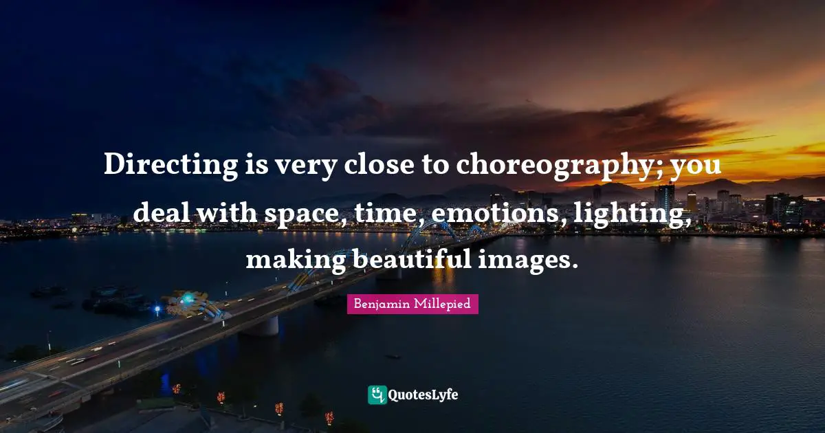 Directing is very close to choreography; you deal with space, time, emotions, lighting, making beautiful images.