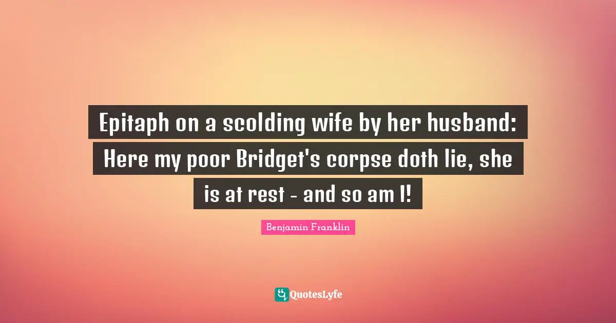 Epitaph on a scolding wife by her husband: Here my poor Bridget's corpse doth lie, she is at rest - and so am I!