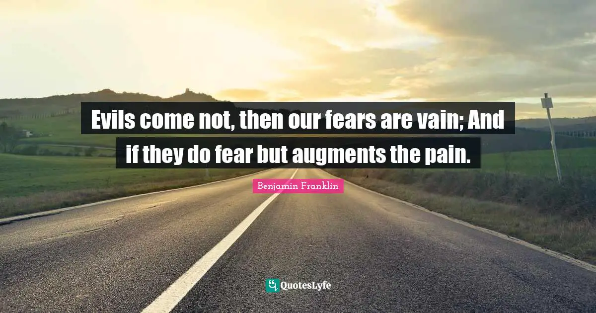 Evils come not, then our fears are vain; And if they do fear but augments the pain.