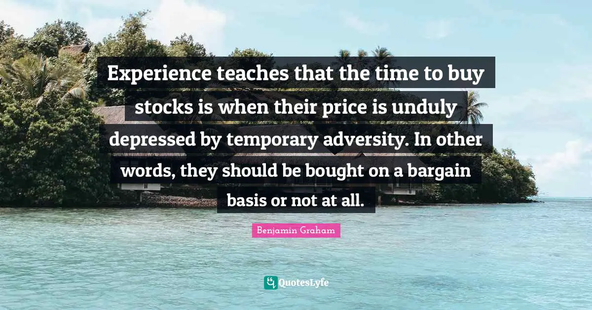 Experience teaches that the time to buy stocks is when their price is unduly depressed by temporary adversity. In other words, they should be bought on a bargain basis or not at all.