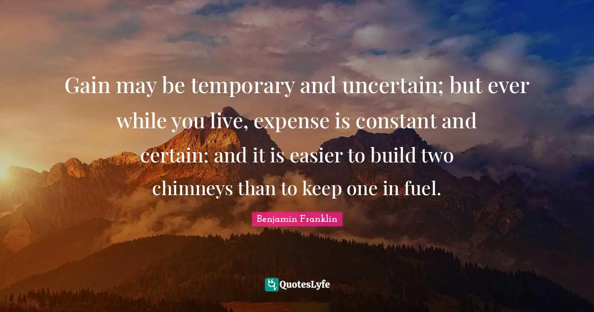 Gain may be temporary and uncertain; but ever while you live, expense is constant and certain: and it is easier to build two chimneys than to keep one in fuel.