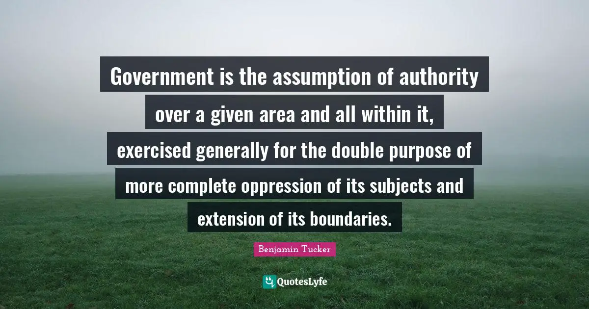 Government is the assumption of authority over a given area and all within it, exercised generally for the double purpose of more complete oppression of its subjects and extension of its boundaries.