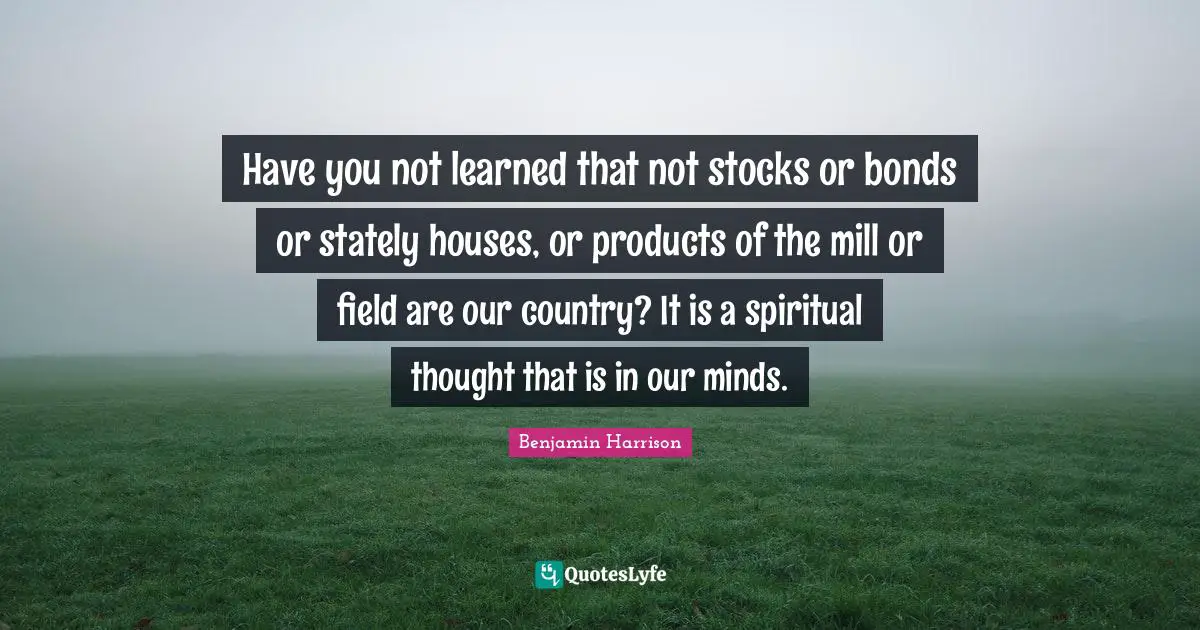 Have you not learned that not stocks or bonds or stately houses, or products of the mill or field are our country? It is a spiritual thought that is in our minds.