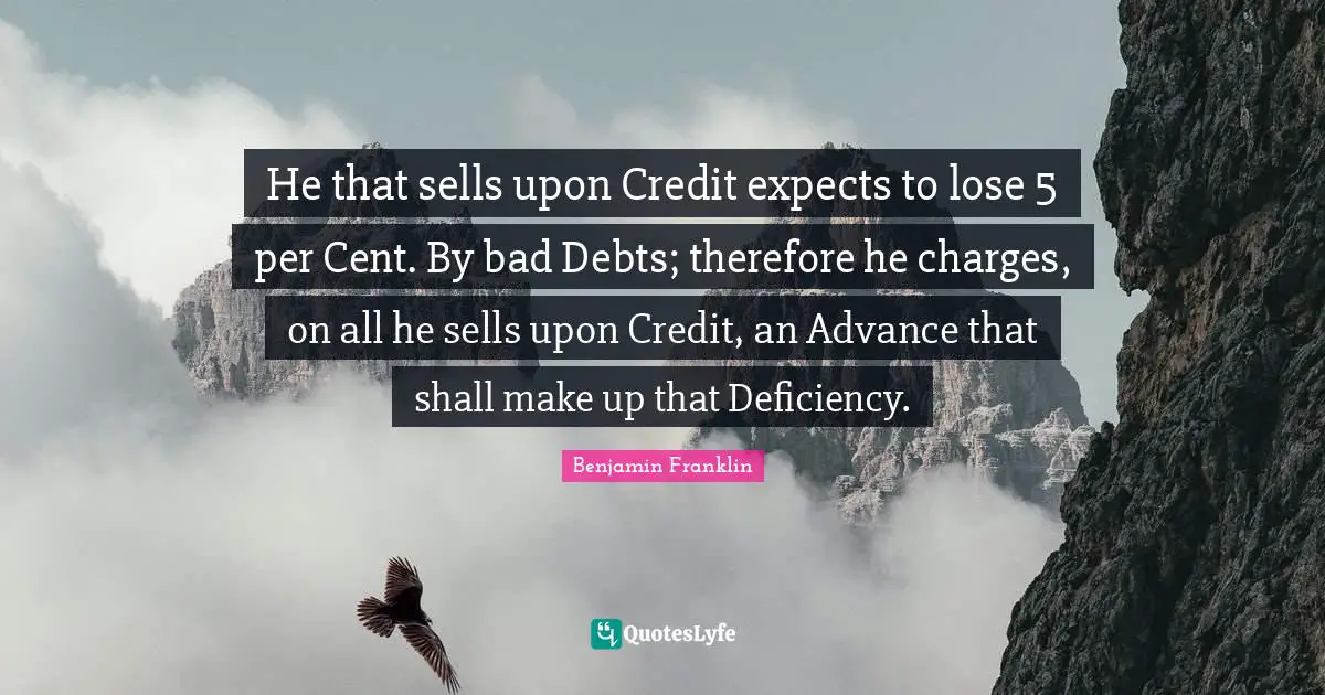 Deficiency Quotes: "He that sells upon Credit expects to lose 5 per Cent. By bad Debts; therefore he charges, on all he sells upon Credit, an Advance that shall make up that Deficiency."