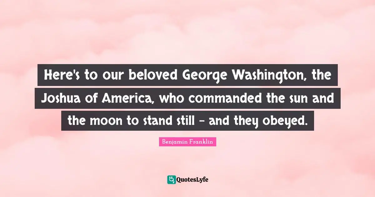 Here's to our beloved George Washington, the Joshua of America, who commanded the sun and the moon to stand still - and they obeyed.